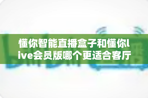 懂你智能直播盒子和懂你live会员版哪个更适合客厅?深度评测帮你找到客厅娱乐的最优解 懂你智能直播盒子和懂你live会员版哪个更适合客厅?深度评测帮你找到客厅娱乐的最优解