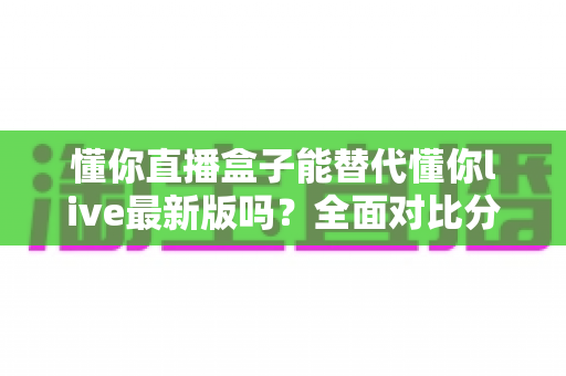 懂你直播盒子能替代懂你live最新版吗?全面对比分析与实用选择指南 懂你直播盒子能替代懂你live最新版吗?全面对比分析与实用选择指南