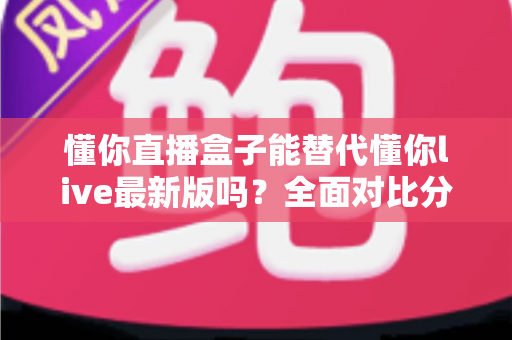 懂你直播盒子能替代懂你live最新版吗?全面对比分析与实用选择指南 懂你直播盒子能替代懂你live最新版吗?全面对比分析与实用选择指南