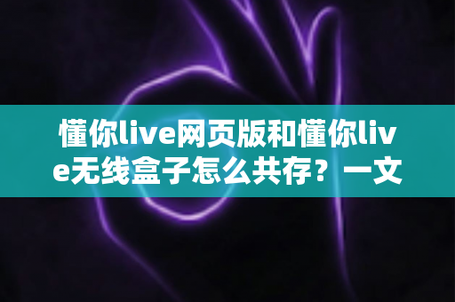 懂你live网页版和懂你live无线盒子怎么共存？一文学会双端协同使用的完整方法