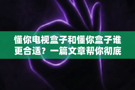 懂你电视盒子和懂你盒子谁更合适?一篇文章帮你彻底理清选购思路,选对不选贵! 懂你电视盒子和懂你盒子谁更合适?一篇文章帮你彻底理清选购思路,选对不选贵!