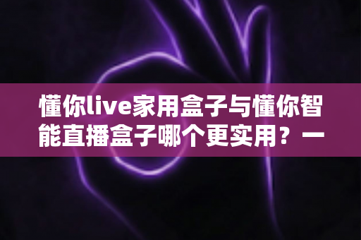 懂你live家用盒子与懂你智能直播盒子哪个更实用?一篇讲透的深度对比选购指南 懂你live家用盒子与懂你智能直播盒子哪个更实用?一篇讲透的深度对比选购指南