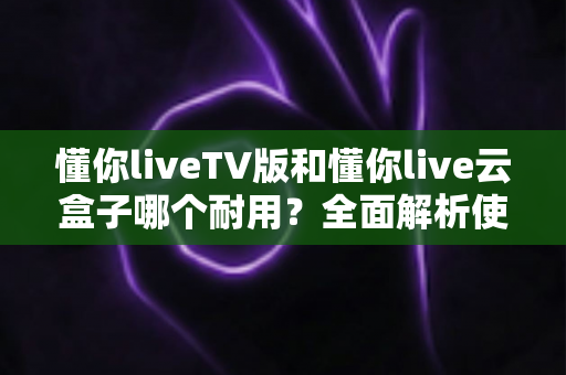 懂你liveTV版和懂你live云盒子哪个耐用?全面解析使用寿命与选购攻略 懂你liveTV版和懂你live云盒子哪个耐用?全面解析使用寿命与选购攻略