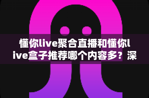 懂你live聚合直播和懂你live盒子推荐哪个内容多?深度对比解析帮你选出内容更丰富的观影方案 懂你live聚合直播和懂你live盒子推荐哪个内容多?深度对比解析帮你选出内容更丰富的观影方案