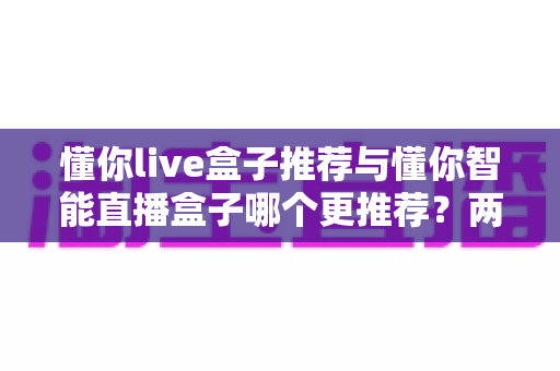 懂你live盒子推荐与懂你智能直播盒子哪个更推荐?两款热门直播盒子深度对比与选购避坑指南 懂你live盒子推荐与懂你智能直播盒子哪个更推荐?两款热门直播盒子深度对比与选购避坑指南