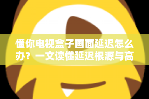 懂你电视盒子画面延迟怎么办?一文读懂延迟根源与高效解决方法,让观影从此流畅不卡顿 懂你电视盒子画面延迟怎么办?一文读懂延迟根源与高效解决方法,让观影从此流畅不卡顿