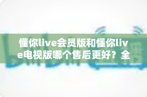 懂你live会员版和懂你live电视版哪个售后更好?全方位对比解析与选购建议 懂你live会员版和懂你live电视版哪个售后更好?全方位对比解析与选购建议