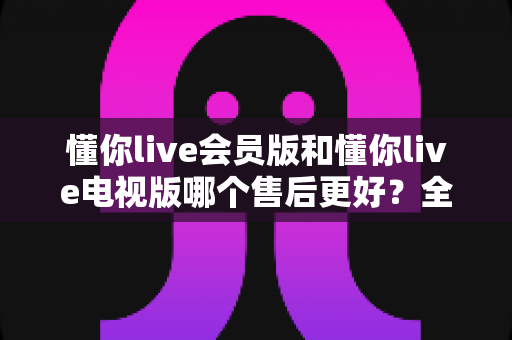 懂你live会员版和懂你live电视版哪个售后更好?全方位对比解析与选购建议 懂你live会员版和懂你live电视版哪个售后更好?全方位对比解析与选购建议