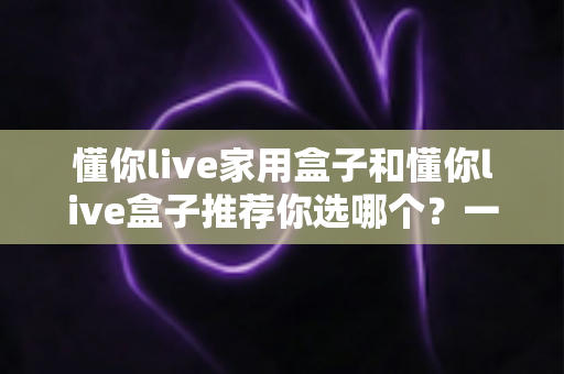 懂你live家用盒子和懂你live盒子推荐你选哪个？一文看懂两款盒子差异，帮你选对不踩坑