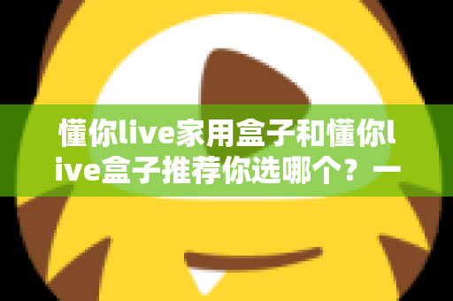 懂你live家用盒子和懂你live盒子推荐你选哪个？一文看懂两款盒子差异，帮你选对不踩坑