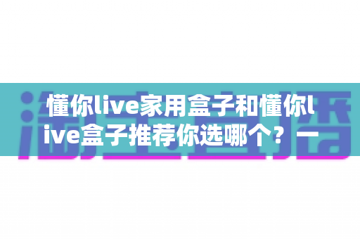 懂你live家用盒子和懂你live盒子推荐你选哪个？一文看懂两款盒子差异，帮你选对不踩坑