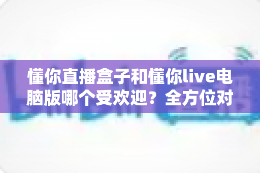 懂你直播盒子和懂你live电脑版哪个受欢迎？全方位对比解析帮你选出最佳观看方式