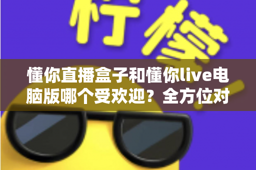懂你直播盒子和懂你live电脑版哪个受欢迎？全方位对比解析帮你选出最佳观看方式