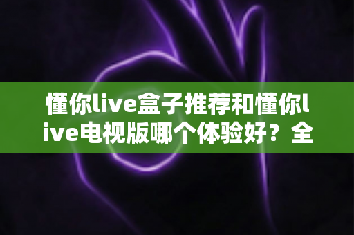 懂你live盒子推荐和懂你live电视版哪个体验好?全面对比解析助你选出最佳方案 懂你live盒子推荐和懂你live电视版哪个体验好?全面对比解析助你选出最佳方案