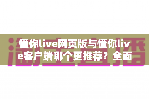 懂你live网页版与懂你live客户端哪个更推荐？全面对比分析与选购指南