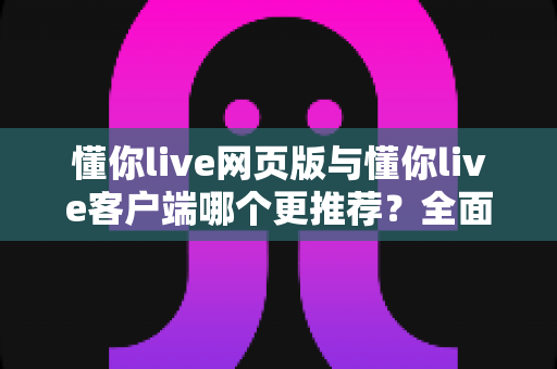 懂你live网页版与懂你live客户端哪个更推荐？全面对比分析与选购指南