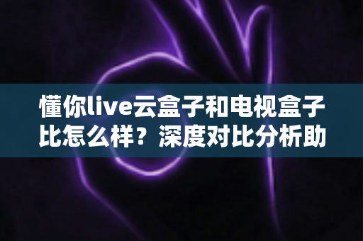 懂你live云盒子和电视盒子比怎么样?深度对比分析助你选对客厅观影设备 懂你live云盒子和电视盒子比怎么样?深度对比分析助你选对客厅观影设备