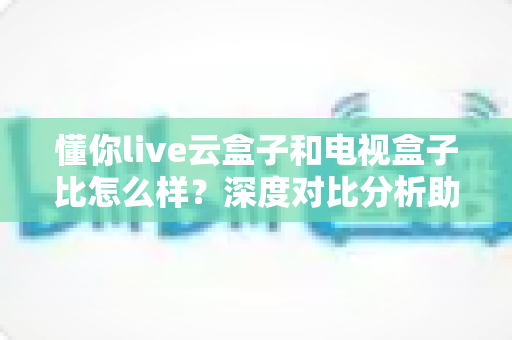 懂你live云盒子和电视盒子比怎么样?深度对比分析助你选对客厅观影设备 懂你live云盒子和电视盒子比怎么样?深度对比分析助你选对客厅观影设备