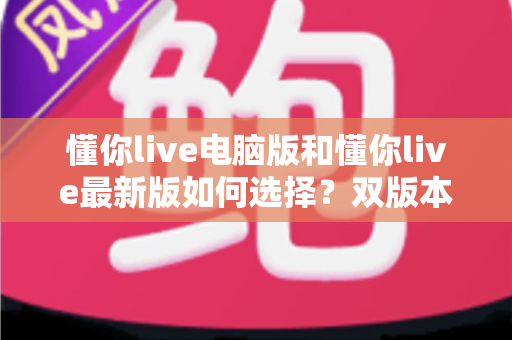 懂你live电脑版和懂你live最新版如何选择?双版本功能对比与实用选择指南 懂你live电脑版和懂你live最新版如何选择?双版本功能对比与实用选择指南