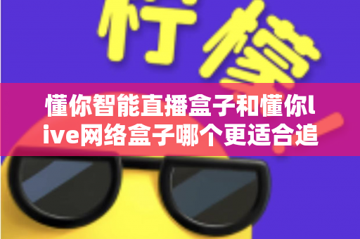 懂你智能直播盒子和懂你live网络盒子哪个更适合追剧？追剧党必看的深度对比选购指南