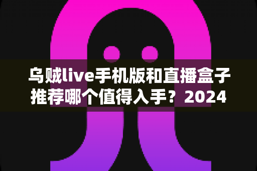 乌贼live手机版和直播盒子推荐哪个值得入手？2024年新手必看的全方位对比评测与选购避坑指南