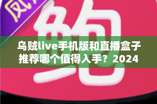 乌贼live手机版和直播盒子推荐哪个值得入手？2024年新手必看的全方位对比评测与选购避坑指南