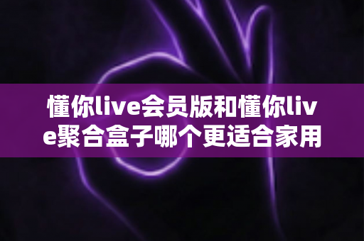 懂你live会员版和懂你live聚合盒子哪个更适合家用?一篇讲透选购逻辑的实用指南 懂你live会员版和懂你live聚合盒子哪个更适合家用?一篇讲透选购逻辑的实用指南