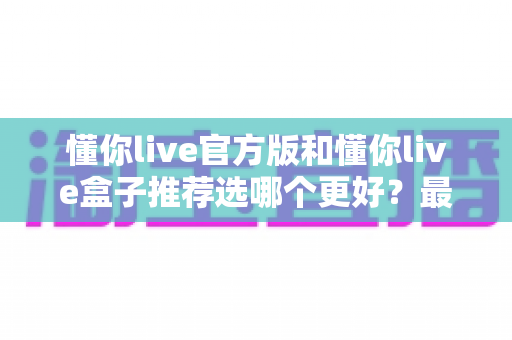 懂你live官方版和懂你live盒子推荐选哪个更好？最全对比攻略助你一键做出正确选择