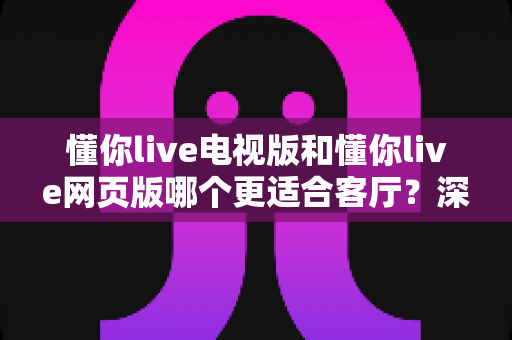 懂你live电视版和懂你live网页版哪个更适合客厅?深度对比测评助你打造理想家庭观影空间 懂你live电视版和懂你live网页版哪个更适合客厅?深度对比测评助你打造理想家庭观影空间