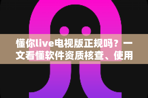 懂你live电视版正规吗？一文看懂软件资质核查、使用风险与安全观看指南