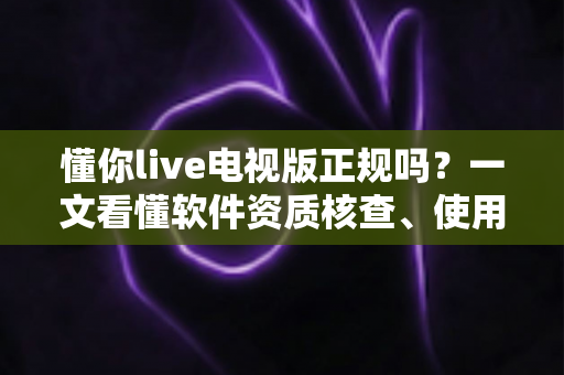 懂你live电视版正规吗？一文看懂软件资质核查、使用风险与安全观看指南
