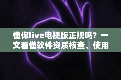 懂你live电视版正规吗？一文看懂软件资质核查、使用风险与安全观看指南