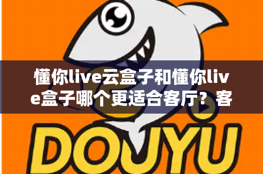 懂你live云盒子和懂你live盒子哪个更适合客厅？客厅大屏观影设备深度对比与选购指南