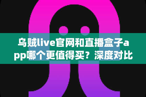 乌贼live官网和直播盒子app哪个更值得买？深度对比分析帮你选对不踩坑