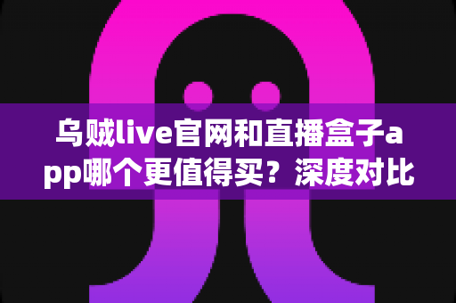 乌贼live官网和直播盒子app哪个更值得买？深度对比分析帮你选对不踩坑