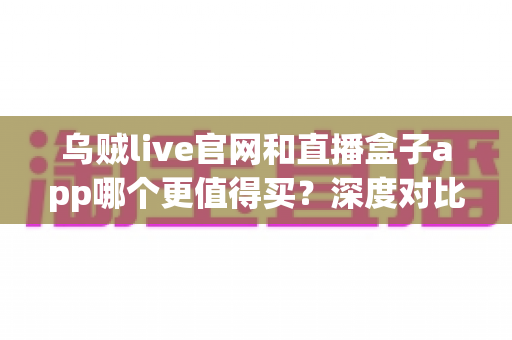 乌贼live官网和直播盒子app哪个更值得买？深度对比分析帮你选对不踩坑