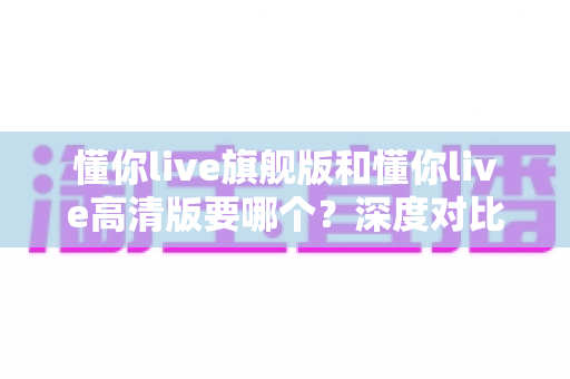 懂你live旗舰版和懂你live高清版要哪个?深度对比帮你选出最适合自己的那一款 懂你live旗舰版和懂你live高清版要哪个?深度对比帮你选出最适合自己的那一款