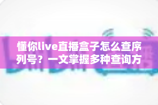 懂你live直播盒子怎么查序列号？一文掌握多种查询方法与实用技巧