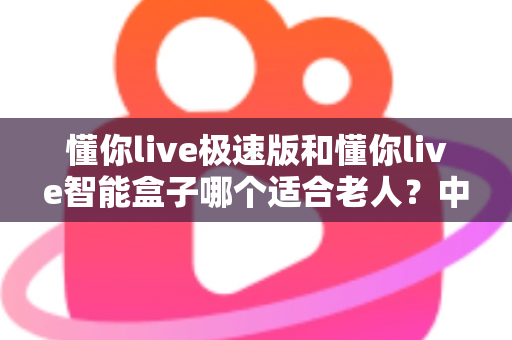 懂你live极速版和懂你live智能盒子哪个适合老人?中老年用户最全选购指南 懂你live极速版和懂你live智能盒子哪个适合老人?中老年用户最全选购指南