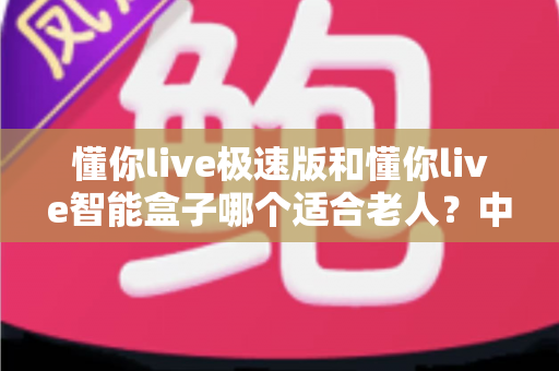 懂你live极速版和懂你live智能盒子哪个适合老人?中老年用户最全选购指南 懂你live极速版和懂你live智能盒子哪个适合老人?中老年用户最全选购指南