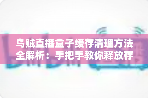 乌贼直播盒子缓存清理方法全解析：手把手教你释放存储空间、告别卡顿、提升直播观看流畅度