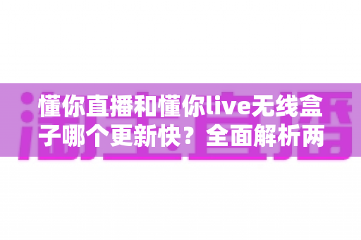 懂你直播和懂你live无线盒子哪个更新快？全面解析两款产品的更新频率与使用体验