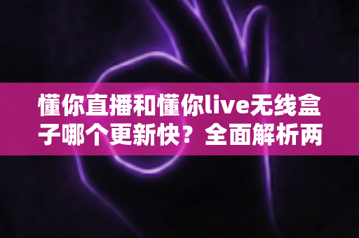 懂你直播和懂你live无线盒子哪个更新快？全面解析两款产品的更新频率与使用体验