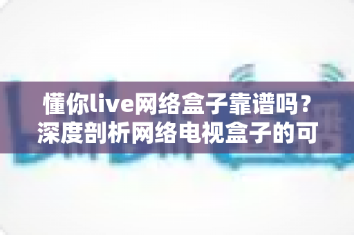 懂你live网络盒子靠谱吗?深度剖析网络电视盒子的可靠性、风险与选购全攻略 懂你live网络盒子靠谱吗?深度剖析网络电视盒子的可靠性、风险与选购全攻略