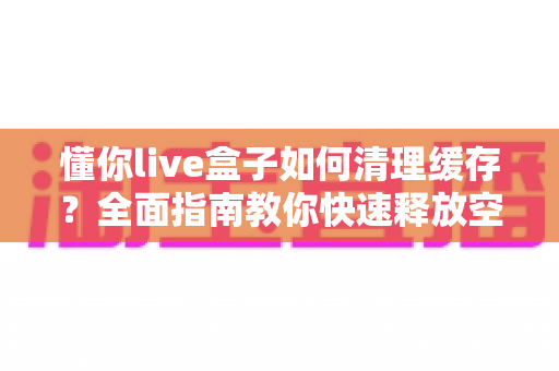 懂你live盒子如何清理缓存?全面指南教你快速释放空间、提升流畅度 懂你live盒子如何清理缓存?全面指南教你快速释放空间、提升流畅度