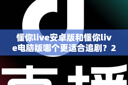 懂你live安卓版和懂你live电脑版哪个更适合追剧?2025最新追剧设备选择全攻略与深度体验对比 懂你live安卓版和懂你live电脑版哪个更适合追剧?2025最新追剧设备选择全攻略与深度体验对比