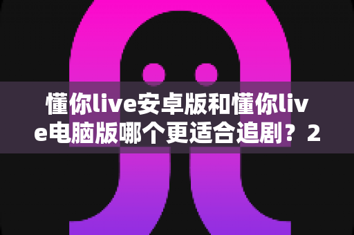 懂你live安卓版和懂你live电脑版哪个更适合追剧?2025最新追剧设备选择全攻略与深度体验对比 懂你live安卓版和懂你live电脑版哪个更适合追剧?2025最新追剧设备选择全攻略与深度体验对比