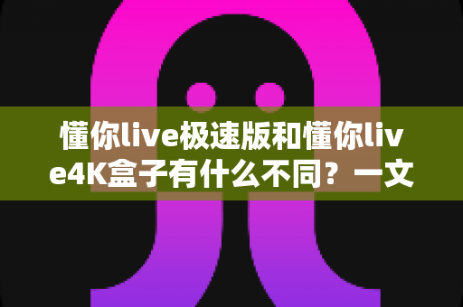 懂你live极速版和懂你live4K盒子有什么不同?一文看懂两大版本核心差异与选购指南 懂你live极速版和懂你live4K盒子有什么不同?一文看懂两大版本核心差异与选购指南