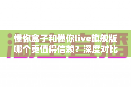 懂你盒子和懂你live旗舰版哪个更值得信赖？深度对比帮你避坑选对不后悔