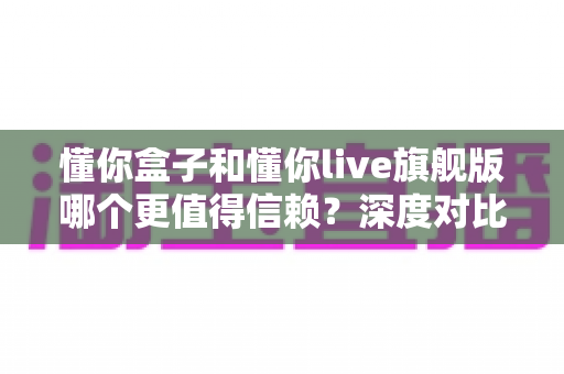 懂你盒子和懂你live旗舰版哪个更值得信赖？深度对比帮你避坑选对不后悔